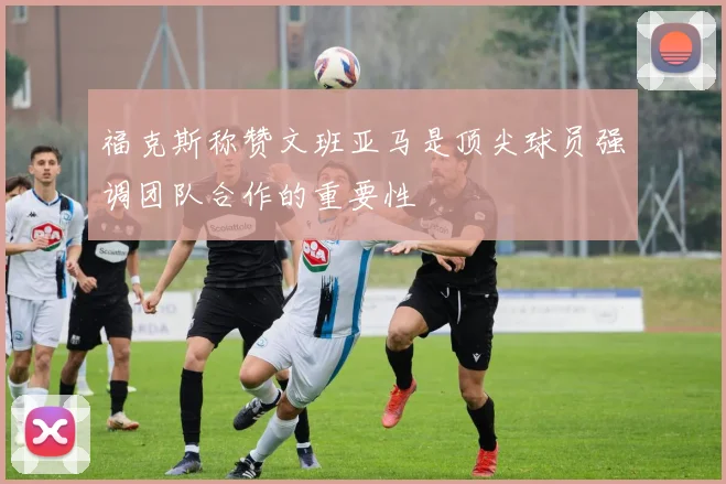 福克斯称赞文班亚马是顶尖球员强调团队合作的重要性