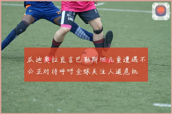 瓜迪奥拉直言巴勒斯坦儿童遭遇不公正对待呼吁全球关注人道危机