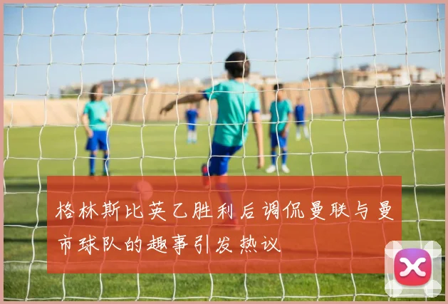 格林斯比英乙胜利后调侃曼联与曼市球队的趣事引发热议