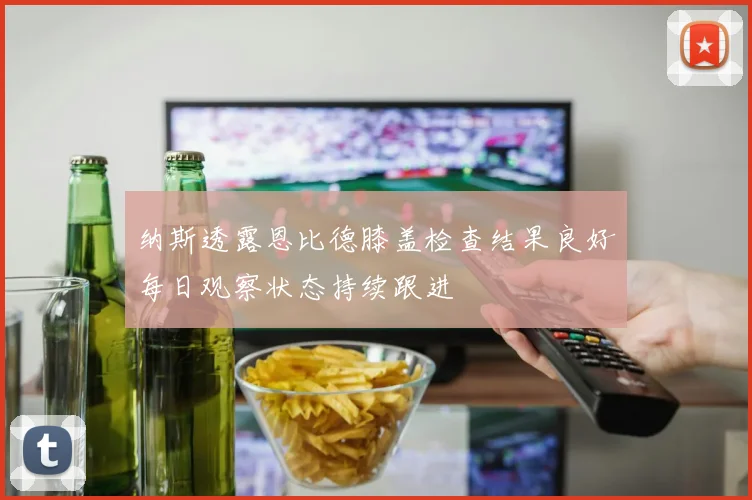 纳斯透露恩比德膝盖检查结果良好每日观察状态持续跟进