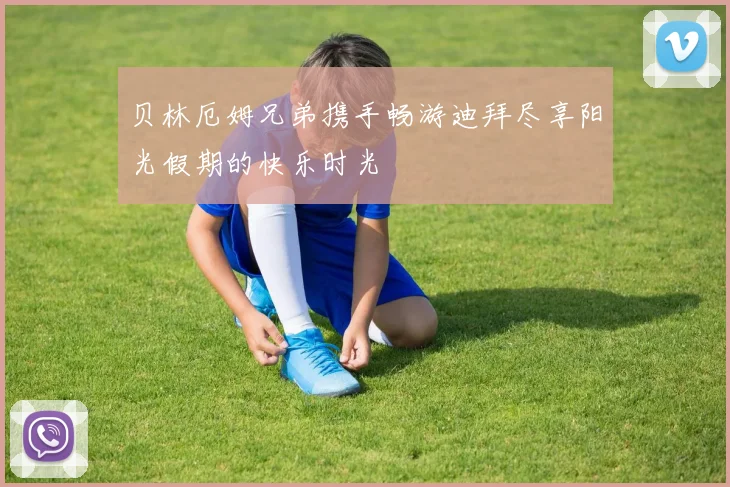 贝林厄姆兄弟携手畅游迪拜尽享阳光假期的快乐时光
