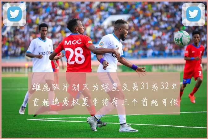 雄鹿队计划只为球星交易31或32年首轮选秀权夏季将有三个首轮可供交易