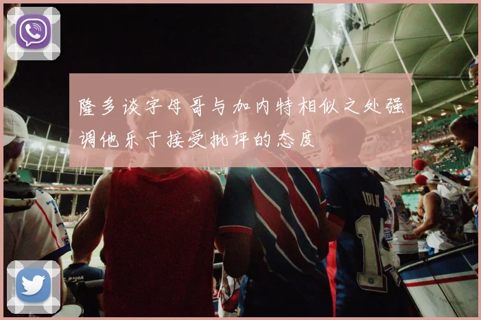 隆多谈字母哥与加内特相似之处强调他乐于接受批评的态度