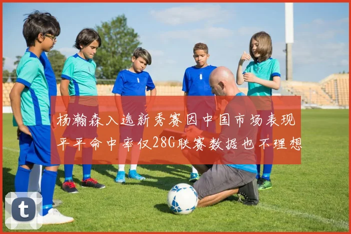 杨瀚森入选新秀赛因中国市场表现平平命中率仅28G联赛数据也不理想