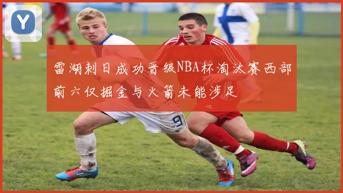 雷湖刺日成功晋级NBA杯淘汰赛西部前六仅掘金与火箭未能涉足