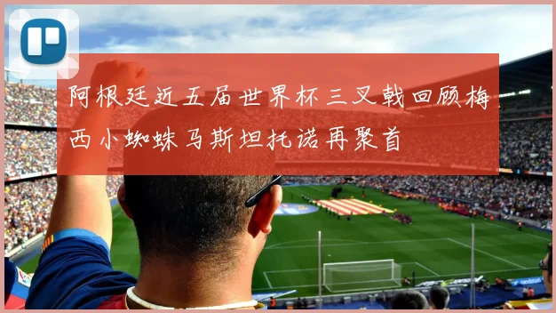 阿根廷近五届世界杯三叉戟回顾梅西小蜘蛛马斯坦托诺再聚首