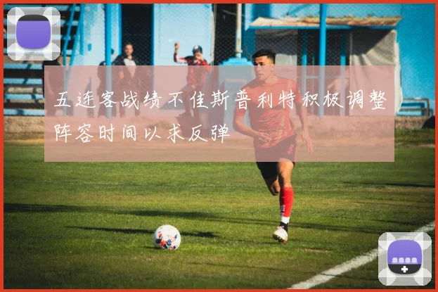 五连客战绩不佳斯普利特积极调整阵容时间以求反弹