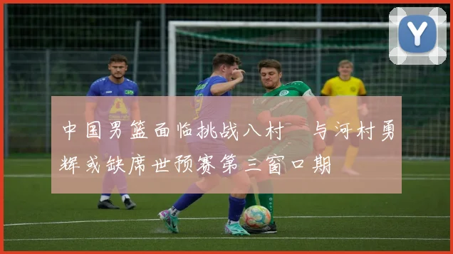 中国男篮面临挑战八村塁与河村勇辉或缺席世预赛第三窗口期