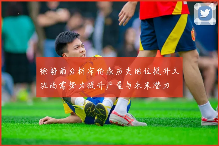 徐静雨分析布伦森历史地位提升文班尚需努力提升产量与未来潜力