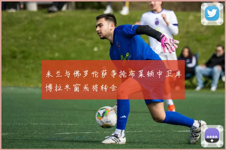 米兰与佛罗伦萨争抢布莱顿中卫库博拉冬窗或将转会
