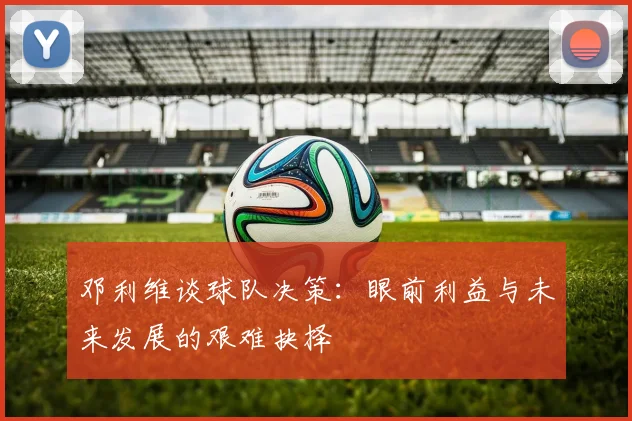 邓利维谈球队决策：眼前利益与未来发展的艰难抉择