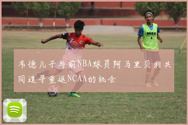 韦德儿子与前NBA球员阿马里贝利共同追寻重返NCAA的机会