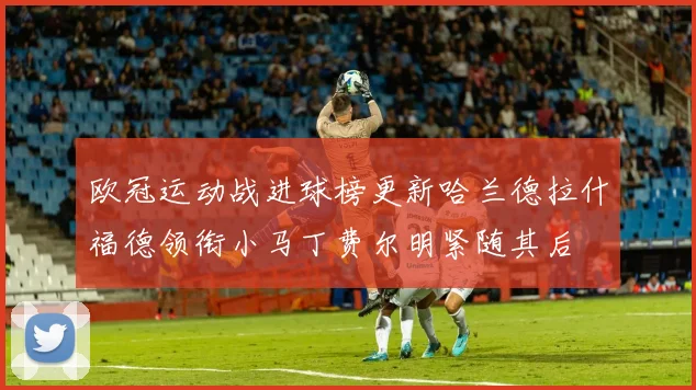 欧冠运动战进球榜更新哈兰德拉什福德领衔小马丁费尔明紧随其后