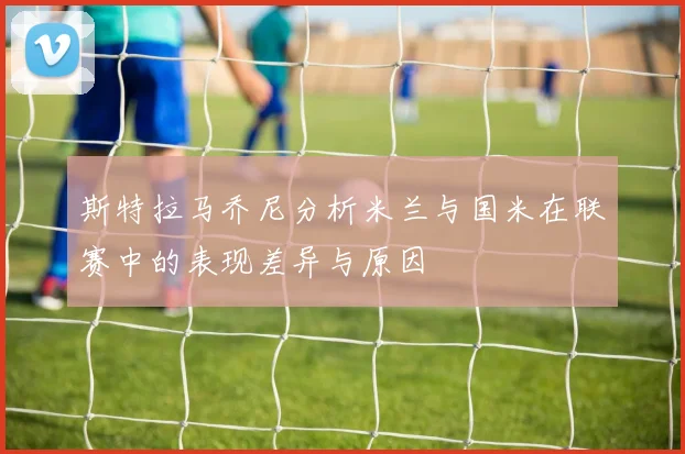 斯特拉马乔尼分析米兰与国米在联赛中的表现差异与原因