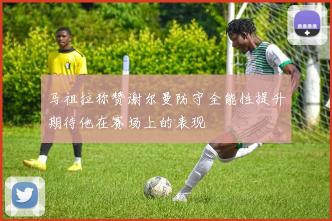 马祖拉称赞谢尔曼防守全能性提升期待他在赛场上的表现