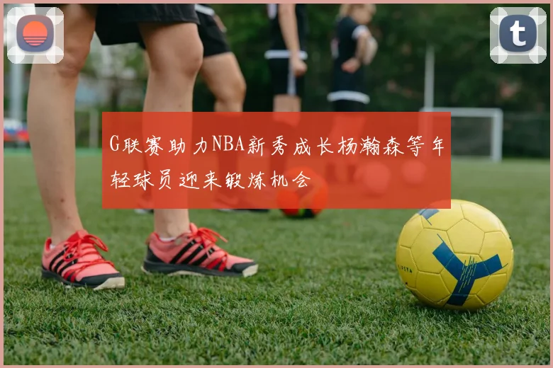 G联赛助力NBA新秀成长杨瀚森等年轻球员迎来锻炼机会