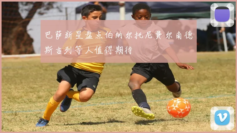 巴萨新星盘点伯纳尔托尼费尔南德斯吉列等人值得期待