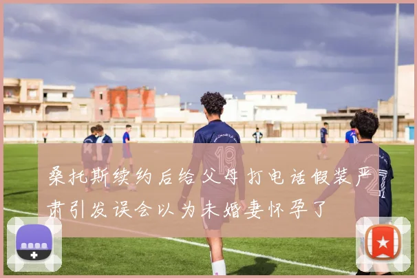 桑托斯续约后给父母打电话假装严肃引发误会以为未婚妻怀孕了