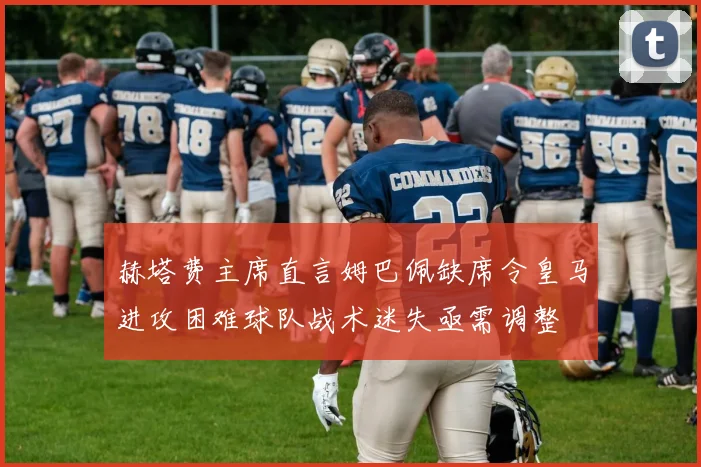 赫塔费主席直言姆巴佩缺席令皇马进攻困难球队战术迷失亟需调整