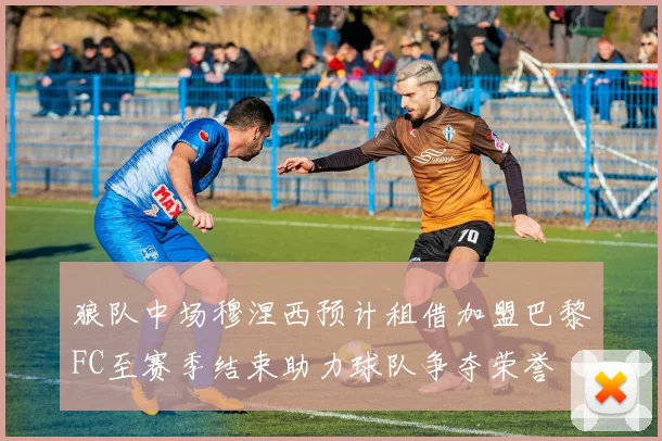 狼队中场穆涅西预计租借加盟巴黎FC至赛季结束助力球队争夺荣誉