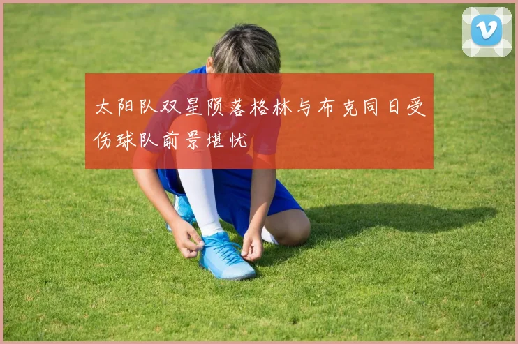 太阳队双星陨落格林与布克同日受伤球队前景堪忧