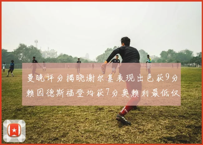 曼晚评分揭晓谢尔基表现出色获9分赖因德斯福登均获7分奥赖利最低仅5分