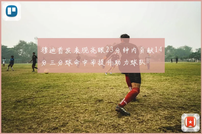 穆迪首发表现亮眼23分钟内贡献14分三分球命中率提升助力球队