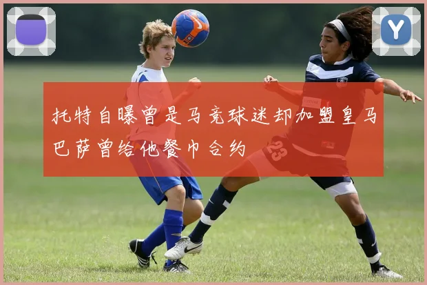 托特自曝曾是马竞球迷却加盟皇马巴萨曾给他餐巾合约